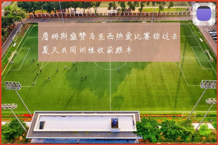 詹姆斯盛赞马克西热爱比赛称过去夏天共同训练收获颇丰