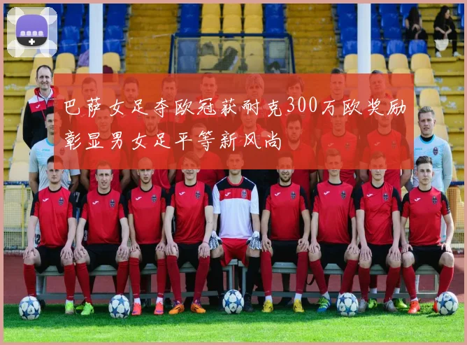 巴萨女足夺欧冠获耐克300万欧奖励彰显男女足平等新风尚