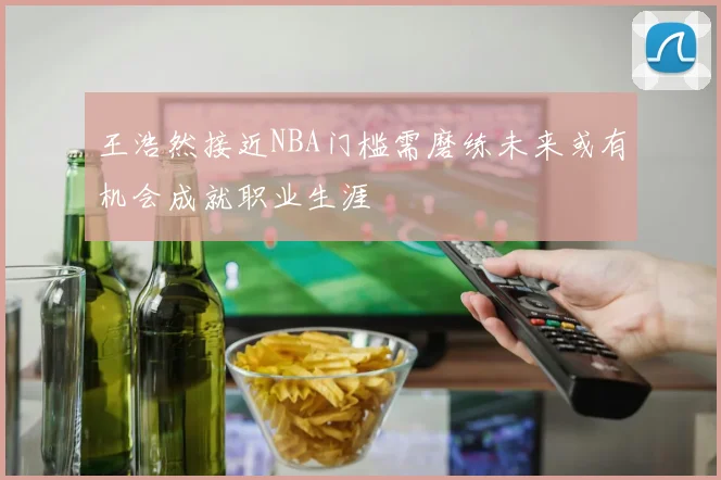 王浩然接近NBA门槛需磨练未来或有机会成就职业生涯