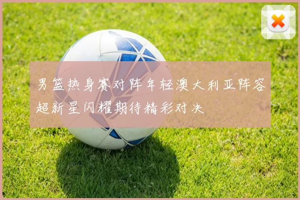 男篮热身赛对阵年轻澳大利亚阵容超新星闪耀期待精彩对决
