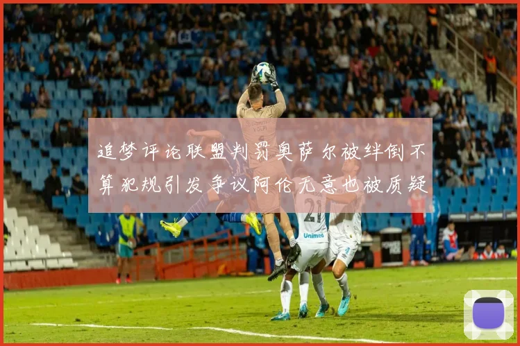 追梦评论联盟判罚奥萨尔被绊倒不算犯规引发争议阿伦无意也被质疑