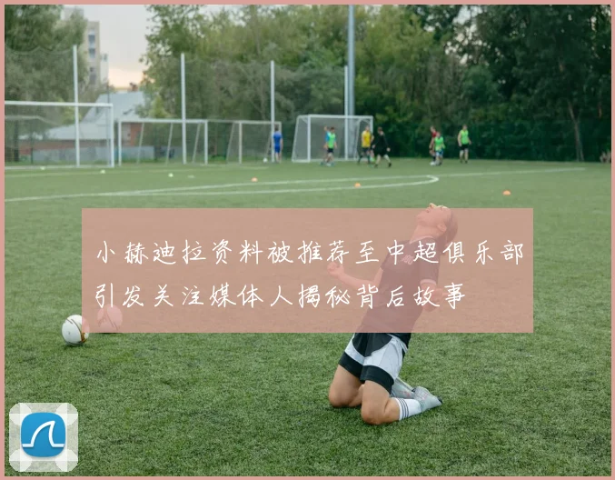 小赫迪拉资料被推荐至中超俱乐部引发关注媒体人揭秘背后故事