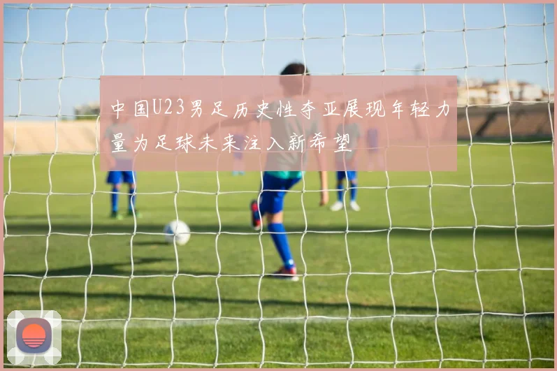中国U23男足历史性夺亚展现年轻力量为足球未来注入新希望