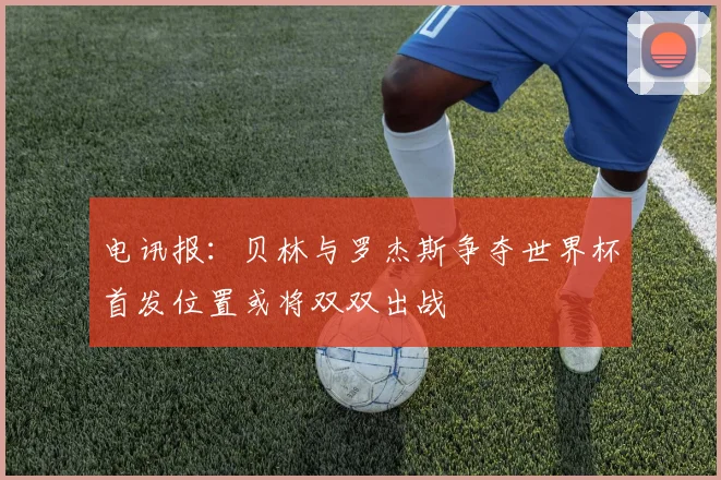 电讯报：贝林与罗杰斯争夺世界杯首发位置或将双双出战