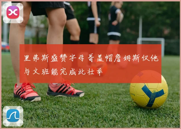 里弗斯盛赞字母哥盖帽詹姆斯仅他与文班能完成此壮举