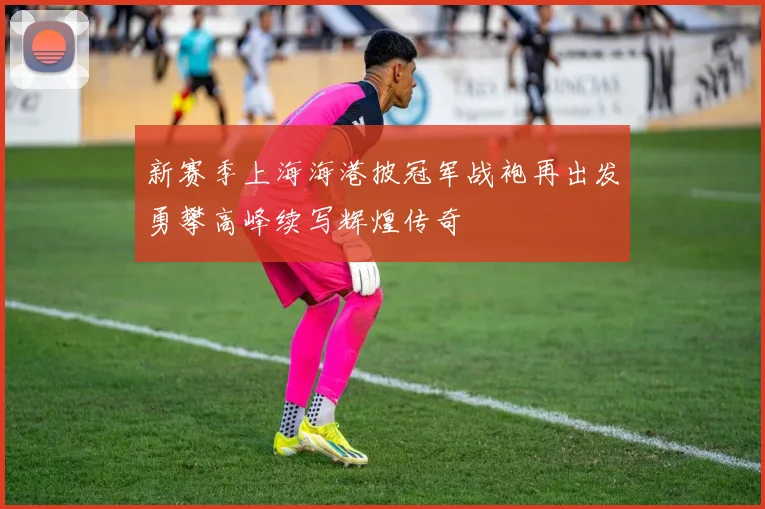 新赛季上海海港披冠军战袍再出发勇攀高峰续写辉煌传奇