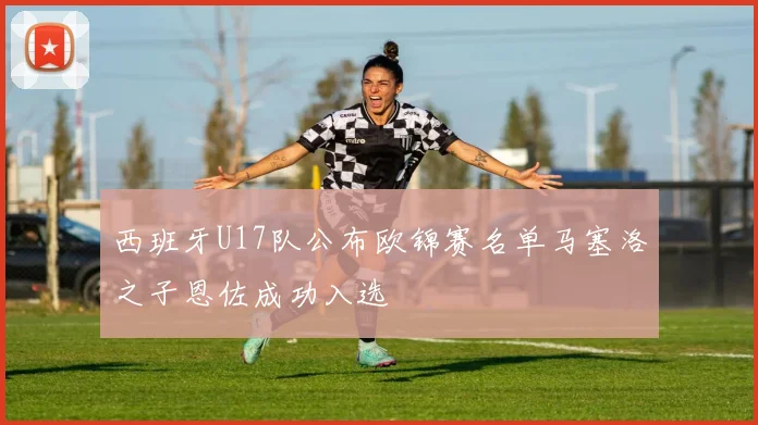 西班牙U17队公布欧锦赛名单马塞洛之子恩佐成功入选