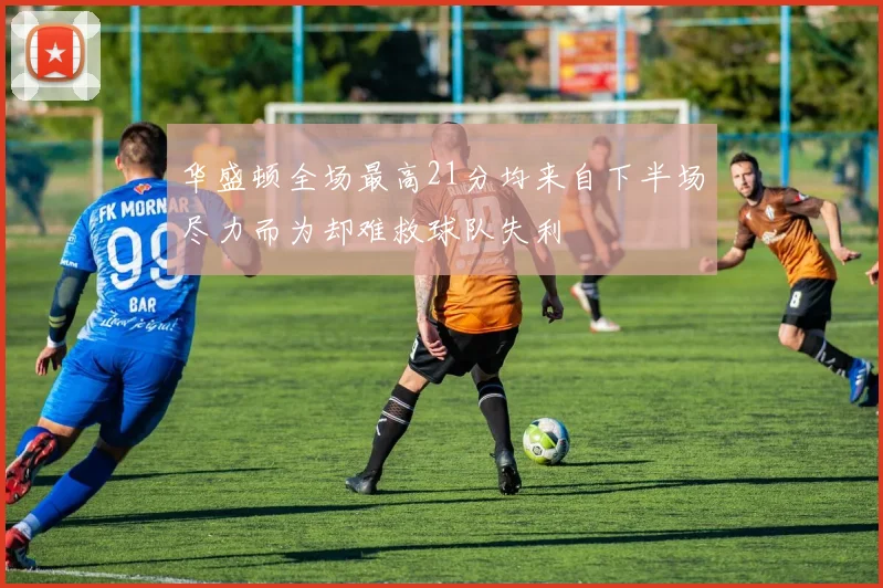 华盛顿全场最高21分均来自下半场尽力而为却难救球队失利
