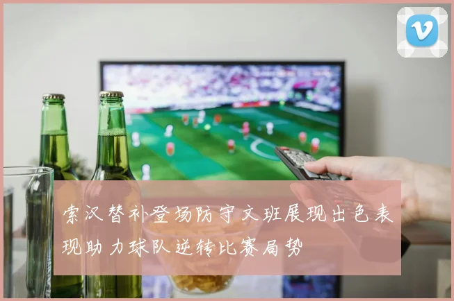 索汉替补登场防守文班展现出色表现助力球队逆转比赛局势