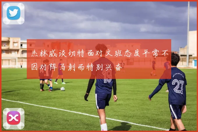 杰林威谈切特面对文班态度平常不因对阵马刺而特别兴奋
