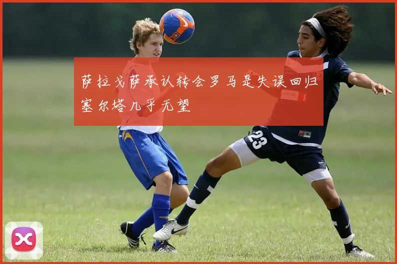 萨拉戈萨承认转会罗马是失误回归塞尔塔几乎无望
