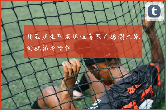 梅西庆生队友送惊喜照片感谢大家的祝福与陪伴