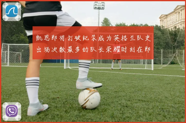凯恩即将打破纪录成为英格兰队史出场次数最多的队长荣耀时刻在即