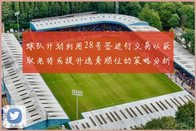 球队计划利用28号签进行交易以获取老将或提升选秀顺位的策略分析