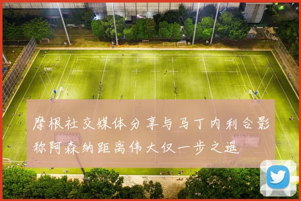 摩根社交媒体分享与马丁内利合影称阿森纳距离伟大仅一步之遥