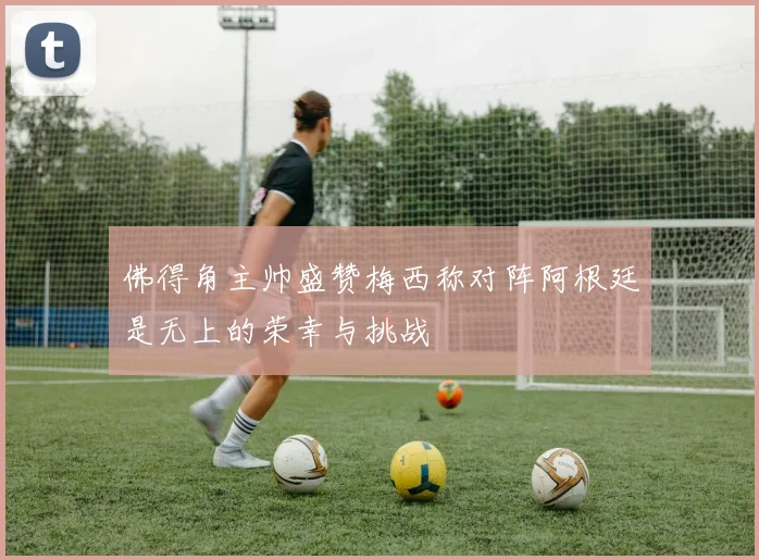 佛得角主帅盛赞梅西称对阵阿根廷是无上的荣幸与挑战