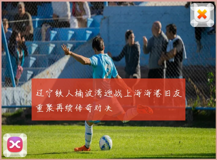 辽宁铁人楠波湾迎战上海海港旧友重聚再续传奇对决