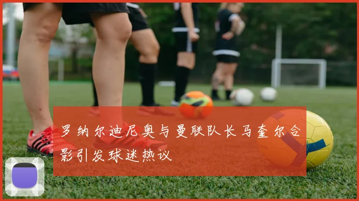 罗纳尔迪尼奥与曼联队长马奎尔合影引发球迷热议